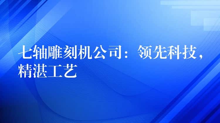 七轴雕刻机公司：领先科技，精湛工艺