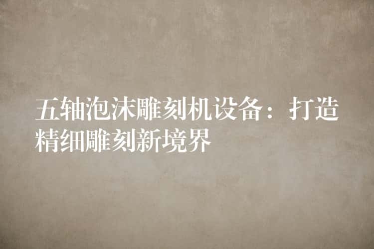 五轴泡沫雕刻机设备：打造精细雕刻新境界