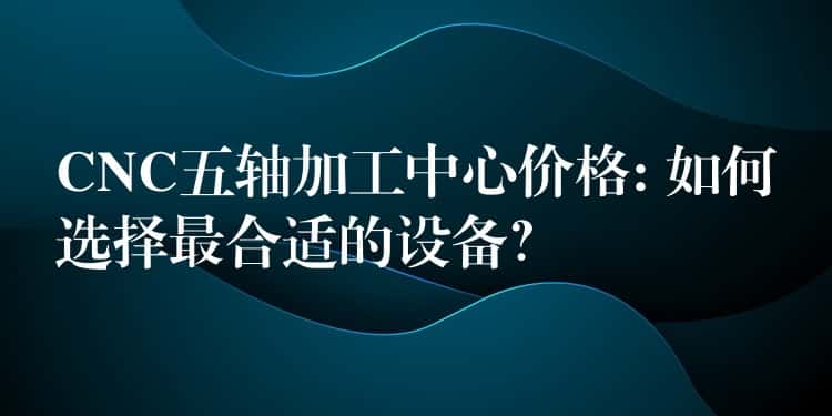 CNC五轴加工中心价格: 如何选择最合适的设备？