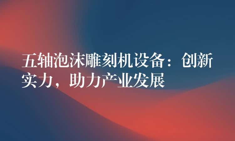 五轴泡沫雕刻机设备：创新实力，助力产业发展