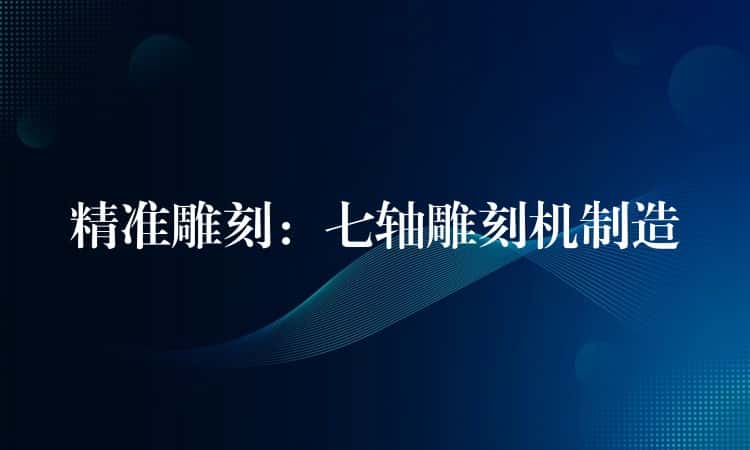 精准雕刻：七轴雕刻机制造