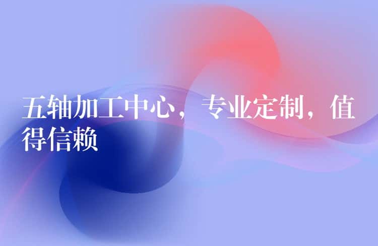五轴加工中心，专业定制，值得信赖