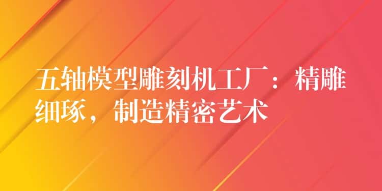 五轴模型雕刻机工厂：精雕细琢，制造精密艺术