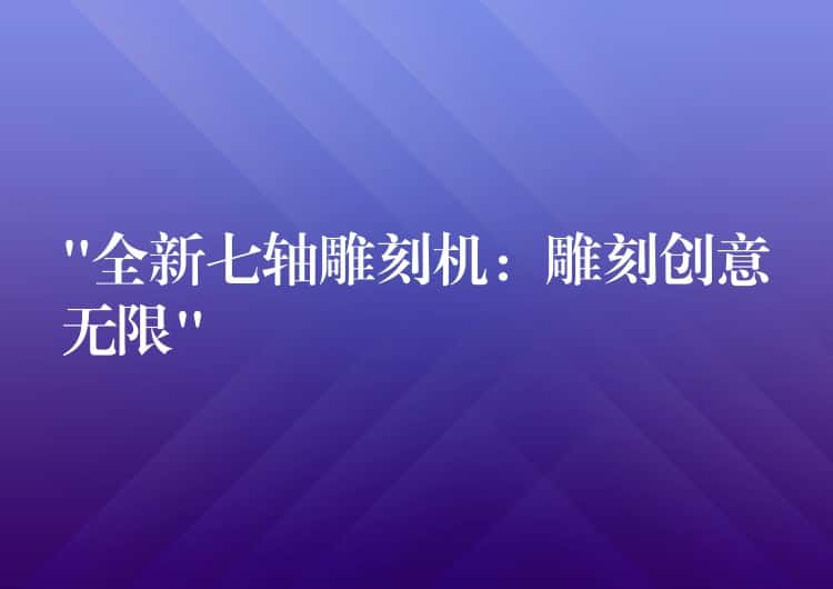 “全新七轴雕刻机：雕刻创意无限”