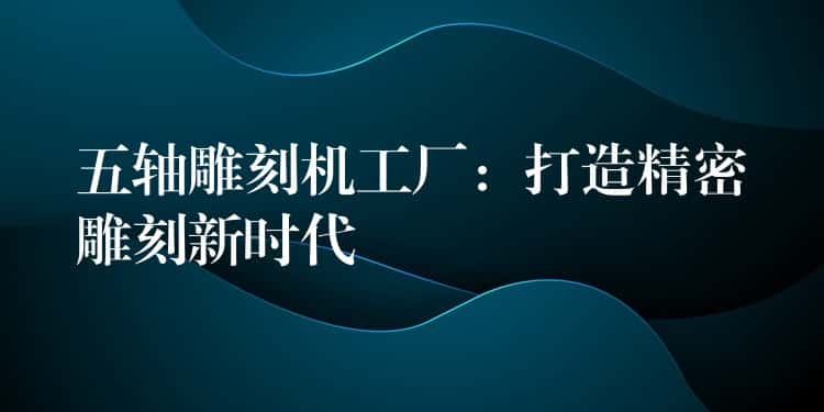 五轴雕刻机工厂：打造精密雕刻新时代