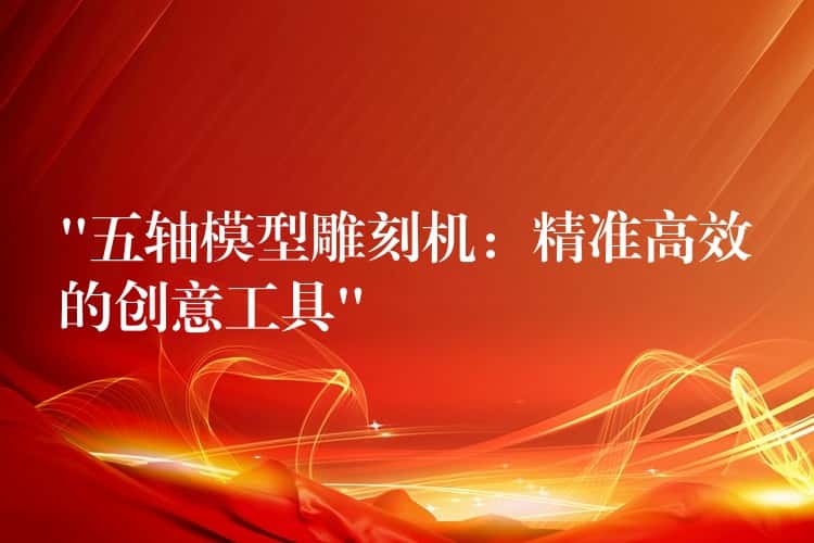 “五轴模型雕刻机：精准高效的创意工具”
