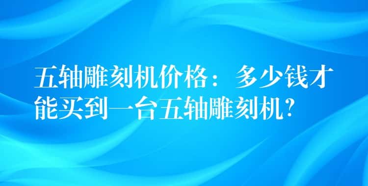 五轴雕刻机价格：多少钱才能买到一台五轴雕刻机？