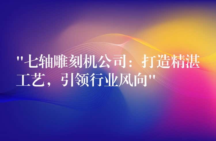“七轴雕刻机公司：打造精湛工艺，引领行业风向”